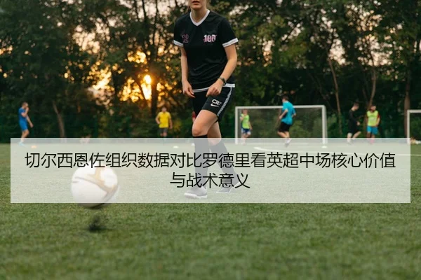 切尔西恩佐组织数据对比罗德里看英超中场核心价值与战术意义