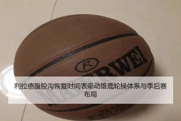 利拉德腹股沟恢复时间表牵动雄鹿轮换体系与季后赛布局