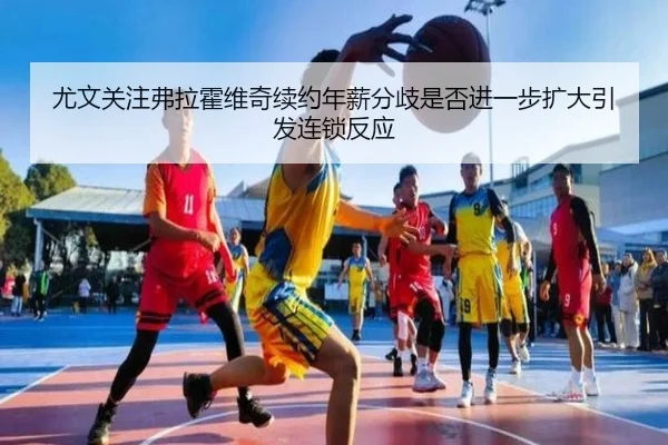 尤文关注弗拉霍维奇续约年薪分歧是否进一步扩大引发连锁反应